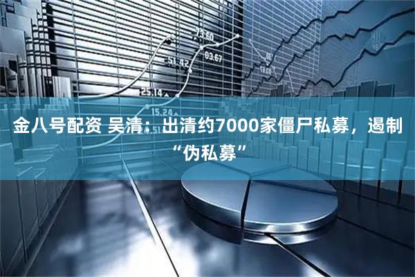 金八号配资 吴清：出清约7000家僵尸私募，遏制“伪私募”