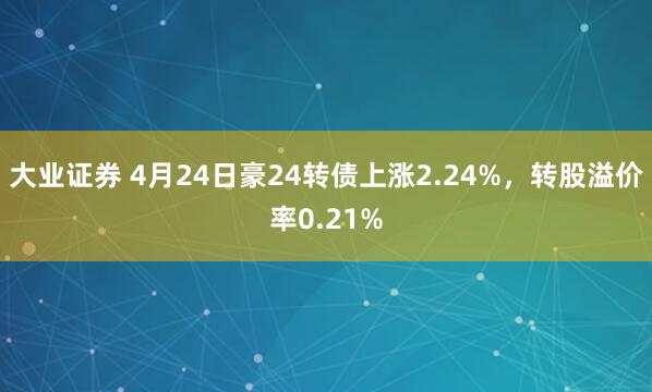 大业证券 4月24日豪24转债上涨2.24%，转股溢价率0.21%