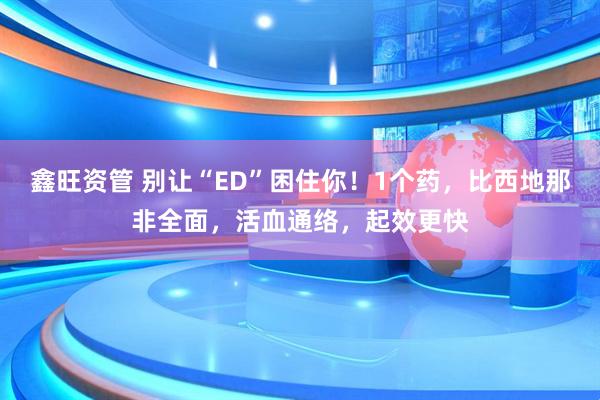 鑫旺资管 别让“ED”困住你！1个药，比西地那非全面，活血通络，起效更快