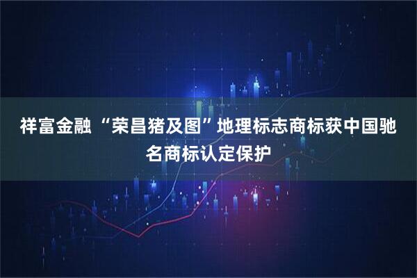 祥富金融 “荣昌猪及图”地理标志商标获中国驰名商标认定保护