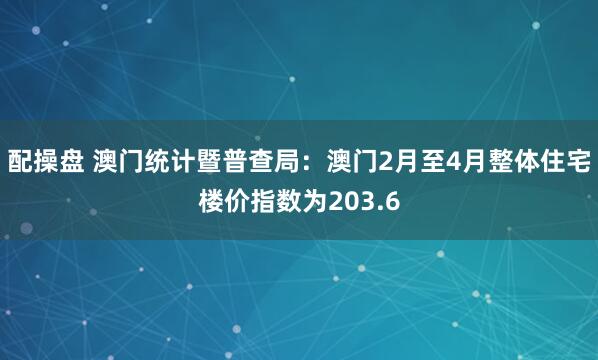 配操盘 澳门统计暨普查局：澳门2月至4月整体住宅楼价指数为203.6
