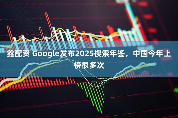 鑫配资 Google发布2025搜索年鉴，中国今年上榜很多次