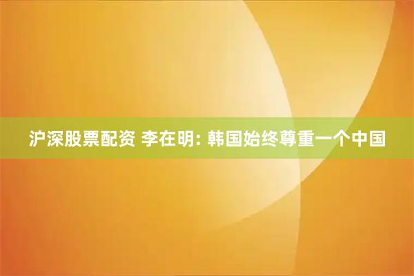 沪深股票配资 李在明: 韩国始终尊重一个中国
