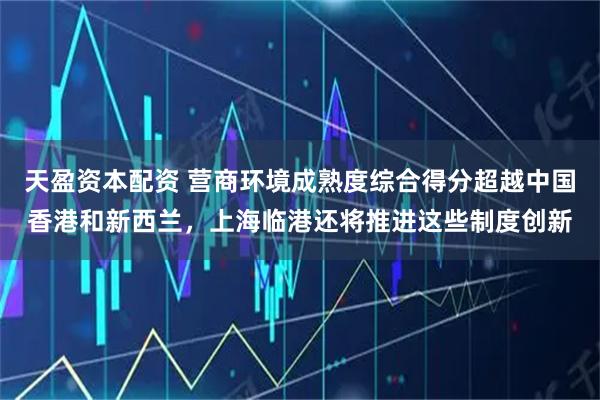 天盈资本配资 营商环境成熟度综合得分超越中国香港和新西兰，上海临港还将推进这些制度创新