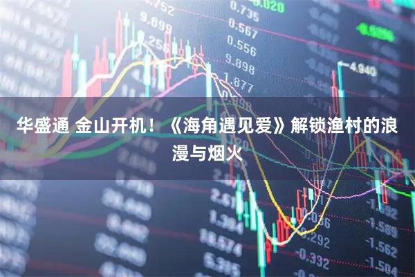 华盛通 金山开机！《海角遇见爱》解锁渔村的浪漫与烟火