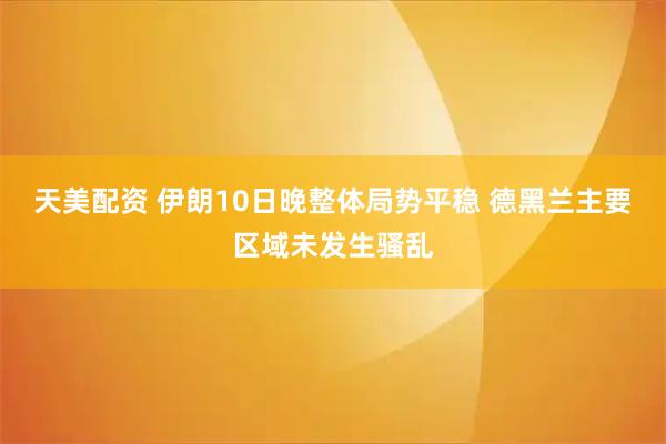 天美配资 伊朗10日晚整体局势平稳 德黑兰主要区域未发生骚乱