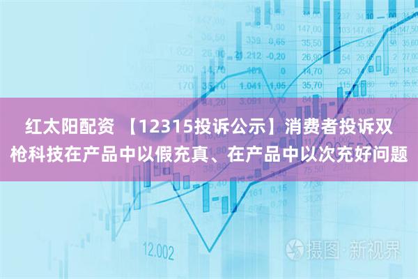 红太阳配资 【12315投诉公示】消费者投诉双枪科技在产品中以假充真、在产品中以次充好问题