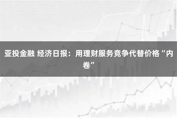 亚投金融 经济日报：用理财服务竞争代替价格“内卷”