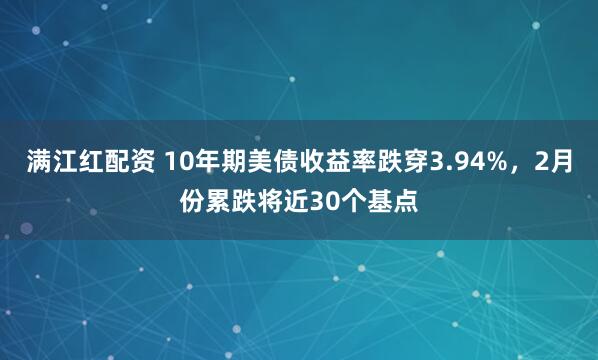 满江红配资 10年期美债收益率跌穿3.94%，2月份累跌将近30个基点